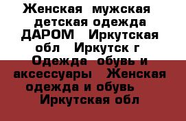 Женская, мужская, детская одежда ДАРОМ - Иркутская обл., Иркутск г. Одежда, обувь и аксессуары » Женская одежда и обувь   . Иркутская обл.